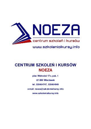 www.szkoleniaikursy.info
CENTRUM SZKOLEŃ I KURSÓW
NOEZA
plac Wolności 17c, pok. 1
87-800 Włocławek
tel. 535484747, 535484949
e-mail: noeza@szkoleniaikursy.info
www.szkoleniaikursy.info
 
