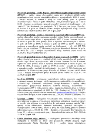 •   Pracownik produkcji – osoby do prac szlifierskich narzędziami pneumatycznymi
    (13/0609) – ogólny zakres obowiązków: praca przy produkcji półfabrykatów
    samochodowych na zlecenie niemieckiego klienta – wynagrodzenie: 1600 zł brutto,
    I umowa zlecenie, II umowa o pracę na okres próbny, praca w systemie
    dwuzmianowym: I zmiana w godz. od 06:00 do 14:00, II zmiana w godz. od 14:00 do
    22:00 – kontakt: na spotkanie z pracodawcą należy umówić się telefonicznie – tel.
     660 492 764, koniecznie jest posiadanie CV i listu motywacyjnego, Koszalin
    ul. Różana 5 w godz. od 09:00 do 15:00 – miejsce wykonywania pracy: Koszalin
    (oferta ważna od 25.03.2013 do 23.04.2013) /poz. 232/

•   Pracownik produkcji – osoby ze znajomością zagadnień lakierniczych (13/0611) –
    ogólny zakres obowiązków: praca przy produkcji półfabrykatów samochodowych na
    zlecenie niemieckiego klienta – wynagrodzenie: 1600 zł brutto, I umowa zlecenie,
    II umowa o pracę na okres próbny, praca w systemie dwuzmianowym: I zmiana
    w godz. od 06:00 do 14:00, II zmiana w godz. od 14:00 do 22:00 – kontakt: na
    spotkanie z pracodawcą należy umówić się telefonicznie – tel. 660 492 764,
    koniecznie jest posiadanie CV i listu motywacyjnego, Koszalin ul. Różana 5 w godz.
    od 09:00 do 15:00 – miejsce wykonywania pracy: Koszalin (oferta ważna od
    25.03.2013 do 23.04.2013) /poz. 231/

•   Pracownik produkcji osoby do lakierniczych prac polerskich (13/0613) – ogólny
    zakres obowiązków: praca przy produkcji półfabrykatów samochodowych na zlecenie
    niemieckiego klienta – wynagrodzenie: 1600 zł brutto, I umowa zlecenie, II umowa
    o pracę na okres próbny, praca w systemie dwuzmianowym: I zmiana w godz. od
    06:00 do 14:00, II zmiana w godz. od 14:00 do 22:00 – kontakt: na spotkanie
    z pracodawcą należy umówić się telefonicznie – tel. 660 492 764, koniecznie jest
    posiadanie CV i listu motywacyjnego, Koszalin ul. Różana 5 w godz. od 09:00 do
    15:00 – miejsce wykonywania pracy: Koszalin (oferta ważna od 25.03.2013 do
    23.04.2013) /poz. 230/

•   Spedytor (13/0600) – wymagania: wykształcenie średnie, znajomość zagadnień
    z zakresu transportu krajowego i międzynarodowego, znajomość języka angielskiego
    i niemieckiego, dokładność, umiejętność obsługi komputera – ogólny zakres
    obowiązków: pozyskiwanie ładunków, kontrola realizacji, fakturowanie –
    wynagrodzenie: 2000 zł brutto, umowa o pracę na czas nieokreślony, praca w systemie
    jednozmianowym w godzinach od 08:00 do 17:00 – kontakt: tel. 795 468 518, CV
    i list motywacyjny należy wysłać na adres e-mail: pthamaro@poczta.onet.pl – miejsce
    wykonywania pracy: Koszalin (oferta ważna od 22.03.2013 do 19.04.2013) /poz. 228/

•   Spawacz (13/0582) – wymagania: wykształcenie min. zawodowe, mile widziane
    doświadczenie w pracy na wymienionym stanowisku, umiejętność organizacji i pracy
    w zespole, mile widziane prawo jazdy kat. B, umiejętność spawania metodą TIG –
    ogólny zakres obowiązków: spawanie konstrukcji, spawanie rurociągów –
    wynagrodzenie: 1600 zł brutto, umowa o pracę na okres próbny, praca w systemie
    jednozmianowym od 08:00 do 15:00 – kontakt: „Termoprojekt Bis” Koszalin ul.
    Leśna 6C – miejsce wykonywania pracy: Koszalin (oferta ważna od 21.03.2013 do
    19.04.2013) /poz. 225/

•   Grafik (obróbka zdjęć) (13/0581) – wymagania: pracodawca poszukuje osoby
    energicznej z zapałem do pracy oraz poczuciem estetyki znającej biegle
    oprogramowanie Adobe Photoshop CS1-3 – ogólny zakres obowiązków:


                                       - 13 -
 