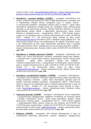 wysłać na adres e-mail: anna.potentas@port.allianz.pl – miejsce wykonywania pracy:
    Koszalin i okolice (oferta ważna od 11.03.2013 do 09.04.2013) /poz. 191/

•   Sprzedawca – prezenter handlowy (13/0453) – wymagania: wykształcenie min.
    średnie; zainteresowanie branżą RTV, AGD, IT/MM; doświadczenie w sprzedaży oraz
    w bezpośredniej obsłudze klienta; umiejętność pracy w zespole; łatwość
    w nawiązywaniu kontaktów; umiejętność radzenia sobie ze stresem – ogólny zakres
    obowiązków: kompleksowa obsługa klienta wg. standardów firmy, realizacja planu
    sprzedaży na jak najwyższym poziomie, fachowe doradztwo Klientom w wyborze
    odpowiedniego sprzętu, dbanie o odpowiednie zatowarowanie salonu, pomoc
    Klientom w załadunku towaru – wynagrodzenie: 1600 zł – 2100 zł brutto, umowa
    o pracę na czas określony, praca w systemie jednozmianowym w godz. od 09:00 do
    20:00 – kontakt: CV i list motywacyjny należy przesłać na adres e-mail:
    rekrutacja@mediaexpert.pl Pracodawca prosi o składanie swojej aplikacji (CV i list
    motywacyjny) poprzez stronę www.mediaexpert.pl. W zakładce "informacje" praca
    u nas (zamieszczona na dole strony internetowej) pracodawca prosi o wybranie
    interesującej Państwa oferty i zaaplikowanie na nią za pomocą przycisku "Aplikuj" –
    miejsce wykonywania pracy: Koszalin (oferta ważna od 08.03.2013 do 05.04.2013)
    /poz. 190/

•   Sprzedawca w saloniku prasowym (13/0451) – wymagania: wykształcenie min.
    średnie, min. roczne doświadczenie zawodowe, umiejętność obsługi kasy fiskalnej
    i automatów lotto, wysoka kultura osobista, dyspozycyjność, łatwość nawiązywania
    kontaktów – ogólny zakres obowiązków: obsługa kasy fiskalnej
    i klientów, przyjmowanie towaru – wynagrodzenie: 8 zł brutto/godz., umowa zlecenie,
    praca w systemie dwuzmianowym w godz. od 07:00 do 15:00, od 14:00 do 21:00 –
    kontakt: CV i list motywacyjny należy wysłać na adres e-mail:
    michalosuch@tobaccopress.pl – miejsce wykonywania pracy: Sianów (oferta ważna
    od 08.03.2013 do 05.04.2013) /poz. 189/

•   Sprzedawca, przedstawiciel handlowy (13/0450) – wymagania: doświadczenie
    w sprzedaży orazw kontaktach z klientami; znajomość budowy quada, motocykla oraz
    obsługi komputera i Internetu – ogólny zakres obowiązków: sprzedaż części do
    quadów i motocykli, kontakty z klientami – wynagrodzenie: 1800 zł – 2500 zł brutto,
    umowa o pracę na czas nieokreślony, praca w systemie jednozmianowym w godz. od
    08:00 do 16:00 – kontakt: CV i list motywacyjny należy przesłać na adres
    e-mail: biuro@moto-maniak.eu – miejsce wykonywania pracy: Konikowo (oferta
    ważna od 08.03.2013 do 05.04.2013) /poz. 187/

•   Nauczyciel przyrody (13/0449) – wymagania: wykształcenie wyższe magisterskie
     z przygotowaniem pedagogicznym, dodatkowe kwalifikacje do nauczania chemii
     i biologii w gimnazjum i liceum – ogólny zakres obowiązków: zgodnie z Kartą
    Nauczyciela i statutem szkoły – wynagrodzenie 2265 zł – 3109 zł brutto (zgodnie
     z rozporządzeniem MEN), umowa o pracę na czas określony (od 01.09.2013 do
    31.08.2014), praca wg planu lekcji – kontakt: tel. 94 347 80 20, CV i list motywacyjny
    można przesłać na adres e-mail: seketariat@zpsm.pl – miejsce wykonywania pracy:
    Koszalin (oferta ważna od 08.03.2013 do 05.04.2013) /poz. 186/

•   Pokojowa (13/0435) – wymagania: mile widziane doświadczenie w pracy na
    wymienionym stanowisku, pracowitość, czystość, schludność, zaangażowanie,


                                        - 19 -
 