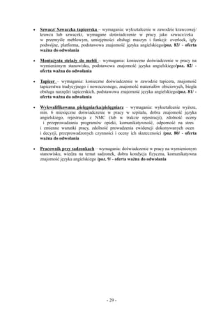 •   Szwacz/ Szwaczka tapicerska – wymagania: wykształcenie w zawodzie krawcowej/
    krawca lub szwaczki, wymagane doświadczenie w pracy jako szwacz/czka
    w przemyśle meblowym, umiejętności obsługi maszyn i funkcji: overlock, igły
    podwójne, platforma, podstawowa znajomość języka angielskiego/poz. 83/ - oferta
    ważna do odwołania

•   Montażysta stelaży do mebli – wymagania: konieczne doświadczenie w pracy na
    wymienionym stanowisku, podstawowa znajomość języka angielskiego/poz. 82/ -
    oferta ważna do odwołania

•   Tapicer – wymagania: konieczne doświadczenie w zawodzie tapicera, znajomość
    tapicerstwa tradycyjnego i nowoczesnego, znajomość materiałów obiciowych, biegła
    obsługa narzędzi tapicerskich, podstawowa znajomość języka angielskiego/poz. 81/ -
    oferta ważna do odwołania

•   Wykwalifikowana pielęgniarka/pielęgniarz – wymagania: wykształcenie wyższe,
    min. 6 miesięczne doświadczenie w pracy w szpitalu, dobra znajomość języka
    angielskiego, rejestracja z NMC (lub w trakcie rejestracji), zdolność oceny
      i przeprowadzania programów opieki, komunikatywność, odporność na stres
    i zmienne warunki pracy, zdolność prowadzenia ewidencji dokonywanych ocen
    i decyzji, przeprowadzonych czynności i oceny ich skuteczności /poz. 80/ - oferta
    ważna do odwołania

•   Pracownik przy sadzonkach – wymagania: doświadczenie w pracy na wymienionym
    stanowisku, wiedza na temat sadzonek, dobra kondycja fizyczna, komunikatywna
    znajomość języka angielskiego /poz. 9/ - oferta ważna do odwołania




                                      - 29 -
 