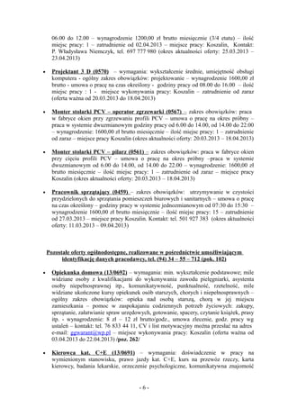 06.00 do 12.00 – wynagrodzenie 1200,00 zł brutto miesięcznie (3/4 etatu) – ilość
      miejsc pracy: 1 – zatrudnienie od 02.04.2013 – miejsce pracy: Koszalin, Kontakt:
      P. Władysława Niemczyk, tel. 697 777 980 (okres aktualności oferty: 25.03.2013 –
      23.04.2013)

•     Projektant 3 D (0570) – wymagania: wykształcenie średnie, umiejętność obsługi
      komputera - ogólny zakres obowiązków: projektowanie – wynagrodzenie 1600,00 zł
      brutto - umowa o pracę na czas określony - godziny pracy od 08.00 do 16.00 – ilość
      miejsc pracy : 1 - miejsce wykonywania pracy: Koszalin – zatrudnienie od zaraz
      (oferta ważna od 20.03.2013 do 18.04.2013)

•     Monter stolarki PCV – operator zgrzewarki (0567) – zakres obowiązków: praca
      w fabryce okien przy zgrzewaniu profili PCV – umowa o pracę na okres próbny –
      praca w systemie dwuzmianowym godziny pracy od 6.00 do 14.00, od 14.00 do 22.00
      – wynagrodzenie: 1600,00 zł brutto miesięcznie – ilość miejsc pracy: 1 – zatrudnienie
      od zaraz – miejsce pracy Koszalin (okres aktualności oferty: 20.03.2013 – 18.04.2013)

•     Monter stolarki PCV – pilarz (0561) – zakres obowiązków: praca w fabryce okien
      przy cięciu profili PCV – umowa o pracę na okres próbny –praca w systemie
      dwuzmianowym od 6.00 do 14.00, od 14.00 do 22.00 – wynagrodzenie: 1600,00 zł
      brutto miesięcznie – ilość miejsc pracy: 1 – zatrudnienie od zaraz – miejsce pracy
      Koszalin (okres aktualności oferty: 20.03.2013 – 18.04.2013)

•     Pracownik sprzątający (0459) – zakres obowiązków: utrzymywanie w czystości
      przydzielonych do sprzątania pomieszczeń biurowych i sanitarnych – umowa o pracę
      na czas określony – godziny pracy w systemie jednozmianowym od 07:30 do 15:30 –
      wynagrodzenie 1600,00 zł brutto miesięcznie – ilość miejsc pracy: 15 – zatrudnienie
      od 27.03.2013 – miejsce pracy Koszalin. Kontakt: tel. 501 927 383 (okres aktualności
      oferty: 11.03.2013 – 09.04.2013)



    Pozostałe oferty ogólnodostępne, realizowane w pośrednictwie umożliwiającym
          identyfikację danych pracodawcy, tel. (94) 34 – 55 – 712 (pok. 102)

•     Opiekunka domowa (13/0692) – wymagania: min. wykształcenie podstawowe; mile
      widziane osoby z kwalifikacjami do wykonywania zawodu pielęgniarki, asystenta
      osoby niepełnosprawnej itp., komunikatywność, punktualność, rzetelność, mile
      widziane ukończone kursy opiekunek osób starszych, chorych i niepełnosprawnych –
      ogólny zakres obowiązków: opieka nad osobą starszą, chorą w jej miejscu
      zamieszkania – pomoc w zaspokajaniu codziennych potrzeb życiowych: zakupy,
      sprzątanie, załatwianie spraw urzędowych, gotowanie, spacery, czytanie książek, prasy
      itp. - wynagrodzenie: 8 zł – 12 zł brutto/godz., umowa zlecenie, godz. pracy wg
      ustaleń – kontakt: tel. 76 833 44 11, CV i list motywacyjny można przesłać na adres
      e-mail: ggwarant@wp.pl – miejsce wykonywania pracy: Koszalin (oferta ważna od
      03.04.2013 do 22.04.2013) /poz. 262/

•     Kierowca kat. C+E (13/0691) – wymagania: doświadczenie w pracy na
      wymienionym stanowisku, prawo jazdy kat. C+E, kurs na przewóz rzeczy, karta
      kierowcy, badania lekarskie, orzeczenie psychologiczne, komunikatywna znajomość


                                          -6-
 