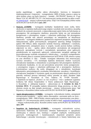 języka angielskiego – ogólny zakres obowiązków: kierowca w transporcie
    międzynarodowym i krajowym – wynagrodzenie: 6000 zł brutto, umowa o pracę na
    okres próbny, praca wg karty kierowcy – kontakt: „WI-TRANS” Karnice ul. 11-go
    Marca 12/4, tel. 609 090 276, CV i list motywacyjny można przesłać na adres e-mail:
    wi_trans@vp.pl – miejsce wykonywania pracy: kraje Unii Europejskiej (oferta ważna
    od 03.04.2013 do 02.05.2013) /poz. 261/

•   Stażysta (13/0690) – wymagania niezbędne: kandydować może osoba, która:
    ukończyła co najmniej studia pierwszego stopnia i uzyskała tytuł zawodowy; ma pełną
    zdolność do czynności prawnych; o nieposzlakowanej opinii; która nie była karana za
    przestępstwo lub przestępstwo skarbowe; przeciwko której nie jest prowadzone
    postępowanie o przestępstwo ścigane z oskarżenia publicznego lub przestępstwo
    skarbowe; posiada stan zdrowia pozwalający na zatrudnienie na określonym
    stanowisku – wymagania dodatkowe: podstawowa znajomość przepisów regulujących
    funkcjonowanie sądów powszechnych; umiejętność sprawnej obsługi komputera
    (pakiet MS Office); dobra znajomość techniki biurowej; dokładność i rzetelność,
    komunikatywność, umiejętność pracy w zespole, wysoki poziom kultury osobistej,
    odporność na stres – ogólny zakres obowiązków: prowadzenie akt postępowań
    sądowych; sporządzanie wezwań i zawiadomień; sporządzanie pism sądowych;
    protokołowanie na rozprawach sądowych; wykonywanie zarządzeń sędziego lub
    przewodniczącego wydziału związanych z tokiem pracy – wysokość wynagrodzenia:
    1750 zł brutto, praca w systemie jednozmianowym od 07:00 do 15:00, umowa o pracę
    na czas określony (1 rok) – kontakt: wymagane dokumenty (list motywacyjny;
    życiorys zawodowy - CV; kserokopia dyplomu ukończenia studiów wyższych;
    oświadczenie kandydata o niekaralności za przestępstwo lub przestępstwo skarbowe;
    oświadczenie kandydata, że nie jest prowadzone przeciwko niemu postępowanie
    o przestępstwo ścigane z oskarżenia publicznego lub o przestępstwo skarbowe;
    kwestionariusz osobowy dla osoby ubiegającej się o zatrudnienie; kserokopie
    dokumentów potwierdzających ewentualne doświadczenie zawodowe i kwalifikacje;
    oświadczenie kandydata o wyrażeniu zgody na przetwarzanie danych osobowych na
    potrzeby realizacji procesu rekrutacji) należy przesłać na adres: Dyrektor Sądu
    Rejonowego w Koszalinie ul. Gen. Andersa 34, 75-950 Koszalin
    z dopiskiem na kopercie „Konkurs na staż urzędniczy” wraz z podaniem sygnatury
    konkursu lub złożyć bezpośrednio w biurze podawczym Sądu Rejonowego
    w Koszalinie, w zaklejonej kopercie – adresowanej jw. w terminie do dnia 9
    kwietnia 2013r. W przypadku nadania dokumentów drogą pocztową, za datę ich
    złożenia uważa się datę stempla pocztowego – miejsce wykonywania pracy: Sąd
    Rejonowy w Koszalinie (oferta ważna od 03.04.2013 do 09.04.2013) /poz. 260/

•   Agent ubezpieczeniowy (13/0686) – wymagania: wykształcenie średnie, umiejętność
    nawiązywania kontaktów – ogólny zakres obowiązków: zawieranie polis na życie –
    wynagrodzenie: 2000 - 5000 zł brutto, umowa agencyjna, nienormowany czas pracy –
    kontakt: CV i list motywacyjny należy wysłać na adres e-mail: anglinska@agentpzu.pl
    – miejsce wykonywania pracy: Koszalin (oferta ważna od 02.04.2013 do 30.04.2013)
    /poz. 259/

•   Inspektor ds. budowlanych (13/0683) – wymagania: wykształcenie wyższe,
    uprawnienia budowlane do kierowania robotami budowlanymi w specjalności
    instalacyjnej w zakresie sieci, instalacji i urządzeń cieplnych, wentylacyjnych,
    gazowych, wodociągowych i kanalizacyjnych, znajomość przepisów prawa
    budowlanego i procedur inwestycyjno - remontowych w branży budowlanej oraz


                                       -7-
 
