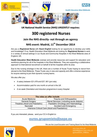 We are the Local Education and Training Board for the West Midlands 
wm.hee.nhs.uk 
HEWM@wm.hee.nhs.uk 
@HealthEd_WMids 
UK Nattiionall Healltth Serrviice ((NHS)) URGENTLY rrequiirres:: 
300 registered Nurses 
Join the NHS directly- not through an agency 
NHS event: Madrid, 11th December 2014 
Are you a Registered Nurse with fluent English looking for an opportunity to develop your skills 
and knowledge? If so, Health Education West Midlands are looking for Registered Nurses to work 
in a variety of clinical settings in our Acute and Community Hospitals in the West Midlands area of 
England, UK. 
Health Education West Midlands oversee and provide resources and support for education and 
workforce planning for all of the hospitals in the West Midlands. They are supporting a collaborative 
approach to International recruitment on behalf of all the hospitals within its area. 
Due to the nursing shortage in the UK, there are a number of Acute Trusts hoping to recruit from 
abroad to the West Midlands. These Trusts vary in size and capacity and offer a diverse experience 
for anyone wishing to join their dynamic nursing teams. 
We also offer you: 
A salary between £21,478 and £27, 901 (pro rata) 
Accommodation paid for one month on arrival in the UK 
A six week Orientation and Induction programme in every Hospital 
The roles on offer include 
Acute Medicine Trauma and Orthopaedics 
General Surgery Renal Services ( including acute dialysis) 
Theatres (Adult and Paediatric) Paediatric Oncology and Haematology 
Neonatal Accident and Emergency 
Intensive Critical Care (Adult and Paediatrics) 
If you are interested, please, send your CV in English to: 
eures.grupomixto@sepe.es 
 
