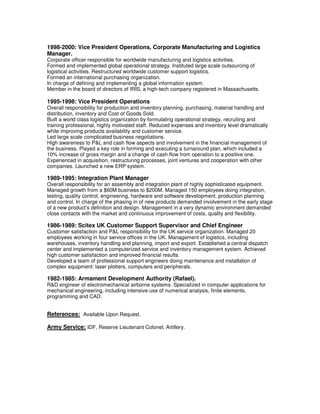 1998-2000: Vice President Operations, Corporate Manufacturing and Logistics
Manager.
Corporate officer responsible for worldwide manufacturing and logistics activities.
Formed and implemented global operational strategy. Instituted large scale outsourcing of
logistical activities. Restructured worldwide customer support logistics.
Formed an international purchasing organization.
In charge of defining and implementing a global information system.
Member in the board of directors of IRIS, a high-tech company registered in Massachusetts.

1995-1998: Vice President Operations
Overall responsibility for production and inventory planning, purchasing, material handling and
distribution, inventory and Cost of Goods Sold.
Built a world class logistics organization by formulating operational strategy, recruiting and
training professional, highly motivated staff. Reduced expenses and inventory level dramatically
while improving products availability and customer service.
Led large scale complicated business negotiations.
High awareness to P&L and cash flow aspects and involvement in the financial management of
the business. Played a key role in forming and executing a turnaround plan, which included a
10% increase of gross margin and a change of cash flow from operation to a positive one.
Experienced in acquisition, restructuring processes, joint ventures and cooperation with other
companies. Launched a new ERP system.

1989-1995: Integration Plant Manager
Overall responsibility for an assembly and integration plant of highly sophisticated equipment.
Managed growth from a $60M business to $200M. Managed 150 employees doing integration,
testing, quality control, engineering, hardware and software development, production planning
and control. In charge of the phasing in of new products demanded involvement in the early stage
of a new product’s definition and design. Management in a very dynamic environment demanded
close contacts with the market and continuous improvement of costs, quality and flexibility.

1986-1989: Scitex UK Customer Support Supervisor and Chief Engineer
Customer satisfaction and P&L responsibility for the UK service organization. Managed 20
employees working in four service offices in the UK. Management of logistics, including
warehouses, inventory handling and planning, import and export. Established a central dispatch
center and implemented a computerized service and inventory management system. Achieved
high customer satisfaction and improved financial results.
Developed a team of professional support engineers doing maintenance and installation of
complex equipment: laser plotters, computers and peripherals.

1982-1985: Armament Development Authority (Rafael).
R&D engineer of electromechanical airborne systems. Specialized in computer applications for
mechanical engineering, including intensive use of numerical analysis, finite elements,
programming and CAD.


References: Available Upon Request.

Army Service: IDF, Reserve Lieutenant Colonel, Artillery.
 