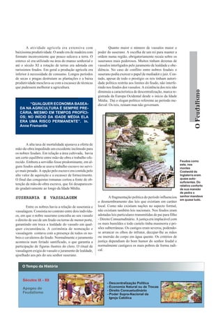 A atividade agrícola era extensiva com                    Quanto maior o número de vassalos maior o
baixíssima produtividade. O arado era de madeira com     poder do suserano. A escolha de um rei para manter a
formato inconveniente que pouco sulcava a terra. O       ordem numa região, obrigatoriamente recaía sobre os
esterco só era utilizado na área do manso senhorial e    suseranos mais poderosos. Muitos tinham dezenas de
até o século XI a rotação de terras era adotada em       vassalos interligados pelo juramento de lealdade e obe-
raríssimos feudos. Em geral a produção agrícola era      diência. No caso de conflito entre nobres feudais o
inferior à necessidade de consumo. Longos períodos       suserano podia exercer o papel de mediador e juiz. Con-
de secas e pragas destruíam as plantações e a baixa      tudo, apesar de todo o prestígio os reis tinham autori-
produtividade mesclava-se com a escassez de técnicas     dade política restrita aos limites do feudo, não interfe-
que pudessem melhorar a agricultura.                     rindo nos feudos dos vassalos. A existência dos reis não




                                                                                                                                O Feudalismo
                                                         diminuía a característica de descentralização, marca re-
                                                         gistrada da Europa Ocidental desde o início da Idade
                                                         Média. Daí o slogan político referente ao período me-
        “QUALQUER ECONOMIA BASEA-                        dieval: Os reis, reinam mas não governam.
   DA NA AGRICULTURA É SEMPRE PRE-
   CÁRIA, MESMO EM TEMPOS PROPÍCI-
   OS; NO INÍCIO DA IDADE MÉDIA ELA
   ERA UMA RISCO PERMANENTE”. In.
   Anne Fremantle




       A alta taxa de mortalidade ajustava a oferta de
mão-de-obra impedindo um excedente incômodo para
os nobres feudais. Em relação a área cultivada, havia
um certo equilíbrio entre mão-de-obra e trabalho ofe-
recido. Embora a servidão fosse predominante, em al-                                                                 Feudos como
                                                                                                                     este, nos
guns feudos ainda se usava trabalho escravo no servi-                                                                montes
ço mais pesado. A opção pelo escravo era contida pelo                                                                Costwold da
alto valor de aquisição e a escassez de fornecimento.                                                                Inglaterra eram
O final das conquistas romanas cortou a fonte de ob-                                                                 quase auto-
                                                                                                                     suficientes. Do
tenção da mão-de-obra escrava, que foi desaparecen-                                                                  relativo conforto
do gradativamente ao longo da Idade Média.                                                                           de sua mansão
                                                                                                                     de pedra o
                                                                 A fragmentação política do período influenciou      senhor mandava
SUSERANIA E VASSALAGEM                                                                                               em quase tudo.
                                                         o desmembramento das leis que existiam em caráter
        Entre os nobres havia a relação de suserania e   local. Como não existiam nações no aspecto formal,
vassalagem. Consistia no contrato entre dois indivídu-   não existiam também leis nacionais. Nos feudos eram
os, em que o nobre suserano concedia ao seu vassalo      adotadas leis particulares transmitidas de pai para filho
o direito de uso de um feudo ou terras de menor porte,   - Direito Consuetudinário. A justiça era implacável com
garantindo em troca a lealdade do vassalo em qual-       os mais humildes e todo castelo tinha masmorra e pri-
quer circunstância. A cerimônia de nomeação e            sões subterrâneas. Os castigos eram severos, podendo-
vassalagem contava com a presença de todos os no-        se arrancar os olhos do infrator, decepar-lhe as mãos
bres e cavaleiros do feudo. Normalmente o juramento      ou imersão do corpo em água quente. Os critérios de
acontecia num feriado santificado, o que garantia a      justiça dependiam do bom humor do senhor feudal e
participação de figuras ilustres do clero. O ritual de   normalmente castigava os mais pobres de forma radi-
vassalagem exigia do vassalo o juramento de lealdade,    cal.
ajoelhado aos pés do seu senhor suserano.
 