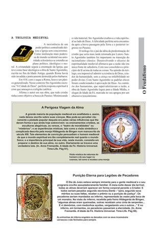 A TEOLOGIA MEDIEVAL                                           a vida material, Sto Agostinho exaltava a vida espiritu-
                                                              al ao lado de Deus. A felicidade perfeita seria encontra-
                                A inexistência de um          da após a breve passagem pela Terra e o posterior in-
                         poder político centralizado dei-     gresso no Paraíso.
                        xou a Igreja sem concorrentes.                O teólogo foi o pai da idéia da predestinação do
                        Como instituição mais podero-         cristão que seria mais tarde retomada por Lutero. San-
                       sa do mundo ocidental sua auto-        to Agostinho também foi importante na transição do
                      ridade eclesiástica se estendia ao      racionalismo clássico. Desenvolvendo o alicerce da
                     plano político, ideológico e mo-         espiritualidade medieval afirmava que a razão não era




                                                                                                                          O Feudalismo
ral. A cristandade seguia a orientação da Igreja, que         única fonte de sabedoria. Com isso consolidava o prin-
teve como base ideológica a obra de Santo Agostinho,          cípio da fé acima de todas as coisas. Na opinião do teó-
escrita no fim da Idade Antiga, quando Roma havia             logo, era impossível admitir a existência de Deus, cria-
sido invadida e praticamente destruída pelos bárbaros.        dor da humanidade, sem a crença na infalibilidade no
        Em 410, com o saque a Roma, houve um pâni-            poder divino. Com Santo Agostinho os padrões éticos
co generalizado. Nesse contexto Sto Agostinho escre-          foram condicionados à aprovação de Deus. Ao contrá-
veu "A Cidade de Deus", perfeita resposta espiritual à        rio dos humanistas, que supervalorizavam a razão, a
crise que ameaçava a religião católica.                       obra de Santo Agostinho legou para a Idade Média, o
        Afirma o autor em sua obra, que todo cristão          slogan de Idade da Fé, marcada no seu apogeu por um
tinha como objetivo a busca do Paraíso. Minimizando           obsessivo teocentrismo.



                              A Perigosa Viagem da Alma

              A grande maioria da população medieval era analfabeta e, assim,
        nada deixou escrito sobre suas crenças. Mas pode-se perceber cla-
      ramente a piedade popular daquela era pelas várias influências que lhe
    deram forma e que ainda hoje sobrevivem: os ensinamentos cristãos, as
          esculturas alegóricas, os versos, o “teatro de moralidades” ou
       “mistérios”; e as experiências místicas, tais como a visão simbólica e
    complicada descrita pela monja Hildegarda de Bingen num manuscrito do
     século XIII. Tais elementos de convicção persuadiam o homem medieval
      de que o mundo espiritual era tão completamente real quanto o mundo
     físico; e a importância principal da sua vida, neste mundo, consistia em
       preparar o destino de sua alma, no outro. Diariamente se travava uma
       verdadeira luta. (In. Anne Fremantle. A Idade da Fé. História Universal.
                                  Time-Life. Pág 61).

                                                            Visão mística da natureza do
                                                            homem e do seu lugar no
                                                            cosmos, tal como a recebeu uma monja




                                                               Punição Eterna para Legiões de Pecadores

                                                       O Dia de Juízo estava sempre iminente para a gente medieval e o seu
                                              programa era-lhe assustadoramente familiar. À meia-noite desse dia terrível,
                                               todas as almas deveriam aparecer em forma corporal perante o Criador. E
                                                  todos seriam pesados segundo escreveu Dante - “para, segundo seus
                                                   méritos ou suas faltas, receber o prêmio ou a punição de justiça”. Os
                                              pecadores seriam mandados ao inferno, representado às vezes pela boca de
                                              um monstro. Na visão do inferno, recebida pela freira Hildegarda de Bingen,
                                              “algumas almas eram queimadas, outras recebiam uma cinta de serpentes...
                                               E vi demônios, com medonhos açoites, vergastando uns e outros...” E no
                                                 inferno, em tormentos, os pecadores passariam a eternidade. (In. Anne
                                                     Fremantle. A Idade da Fé. História Universal. Time-Life. Pág 66).

                                             As entranhas do inferno engolem os danados com os seus incansáveis
                                             carrascos e são fechados para sempre.
 