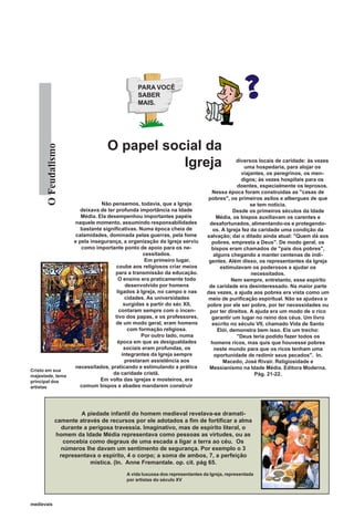 PARA VOCÊ
                                                SABER
                                                MAIS.




                                   O papel social da
       O Feudalismo




                                              Igreja                                        diversos locais de caridade: às vezes
                                                                                                uma hospedaria, para alojar os
                                                                                              viajantes, os peregrinos, os men-
                                                                                              digos; às vezes hospitais para os
                                                                                             doentes, especialmente os leprosos.
                                                                                 Nessa época foram construídas as "casas de
                                                                                pobres", os primeiros asilos e albergues de que
                                 Não pensemos, todavia, que a Igreja                              se tem notícia.
                         deixava de ter profunda importância na Idade                      Desde os primeiros séculos da Idade
                         Média. Ela desempenhou importantes papéis                 Média, os bispos auxiliavam os carentes e
                      naquele momento, assumindo responsabilidades              desafortunados, alimentando-os e protegendo-
                         bastante significativas. Numa época cheia de             os. A Igreja fez da caridade uma condição da
                       calamidades, dominada pelas guerras, pela fome          salvação; daí o ditado ainda atual: "Quem dá aos
                      e pela insegurança, a organização da Igreja serviu         pobres, empresta a Deus". De modo geral, os
                         como importante ponto de apoio para os ne-              bispos eram chamados de "pais dos pobres",
                                                    cessitados.                   alguns chegando a manter centenas de indi-
                                                     Em primeiro lugar,         gentes. Além disso, os representantes da Igreja
                                        coube aos religiosos criar meios             estimulavam os poderosos a ajudar os
                                        para a transmissão da educação.                            necessitados.
                                         O ensino era praticamente todo                   Nem sempre, entretanto, esse espírito
                                             desenvolvido por homens            de caridade era desinteressado. Na maior parte
                                        ligados à Igreja, no campo e nas       das vezes, a ajuda aos pobres era vista como um
                                             cidades. As universidades          meio de purificação espiritual. Não se ajudava o
                                            surgidas a partir do séc XII,      pobre por ele ser pobre, por ter necessidades ou
                                         contaram sempre com o incen-           por ter direitos. A ajuda era um modo de o rico
                                       tivo dos papas, e os professores,         garantir um lugar no reino dos céus. Um livro
                                        de um modo geral, eram homens            escrito no século VII, chamado Vida de Santo
                                              com formação religiosa.               Elói, demonstra bem isso. Eis um trecho:
                                                    Por outro lado, numa                    "Deus teria podido fazer todos os
                                        época em que as desigualdades            homens ricos, mas quis que houvesse pobres
                                            sociais eram profundas, os            neste mundo para que os ricos tenham uma
                                           integrantes da Igreja sempre           oportunidade de redimir seus pecados". In.
                                             prestaram assistência aos                Macedo, José Rivair. Religiosidade e
                      necessitados, praticando e estimulando a prática          Messianismo na Idade Média. Editora Moderna.
Cristo em sua
majestade, tema
                                      da caridade cristã.                                           Pág. 21-22.
principal dos                    Em volta das igrejas e mosteiros, era
artistas                 comum bispos e abades mandarem construir




                         A piedade infantil do homem medieval revelava-se dramati-
               camente através de recursos por ele adotados a fim de fortificar a alma
                  durante a perigosa travessia. Imaginativo, mas de espírito literal, o
               homem da Idade Média representava como pessoas as virtudes, ou as
                  concebia como degraus de uma escada a ligar a terra ao céu. Os
                  números lhe davam um sentimento de segurança. Por exemplo o 3
                 representava o espírito, 4 o corpo; a soma de ambos, 7, a perfeição
                            mística. (In. Anne Fremantale. op. cit. pág 65.
                                           A vida luxuosa dos representantes da Igreja, representada
                                           por artistas do século XV




medievais
 