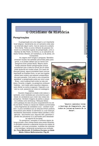 O Cotidiano da História
Peregrinações




                                                                                            O Feudalismo
          A peregrinação era uma viagem a um importante
local religioso. Geralmente era um santuário onde esta-
   va enterrado algum santo, mas às vezes era a própria
   Terra Santa. Todos os anos milhares de pessoas visi-
  tavam os conhecidos lugares de peregrinação, como a
   Basílica de São Pedro, em Roma, ou os santuários de
Santo Tomás à Becket, em Canterbury, ou St.James, em
                          Compostela.
           As viagens eram longas e perigosas. Bandidos
  armavam tocaias nas estradas percorridas pelos pere-
   grinos, e os piratas sabiam que os navios com
   peregrinos eram presas fáceis. Mesmo assim,
    muitas pessoas faziam peregrinações porque
  acreditavam que a visita ao túmulo de um santo
  podia ajuda-las em muitas coisas. Em casos de
doenças graves, alguns prometiam fazer uma pe-
regrinação se ficassem bons, ou iam aos lugares
  santos para mostrar que estavam arrependidos
 dos seus pecados. Com sorte e uma companhia
 agradável, a peregrinação podia ser como umas
    férias - uma mudança bem-vinda na vida coti-
diana. Durante a viagem, os peregrinos contavam
 histórias - nem todas sobre assuntos religiosos -
para distrair os outros e jogavam. Viajavam a ca-
 valo ou a pé, passando as noites em estalagens
                        lotadas.
         Quando chegavam à cidade onde estava o
santuário, eram recebidos por uma enorme quan-
 tidade de vendedores que viviam das visitas dos
peregrinos. Vendiam imagens de santos e peque-
 nos enfeites como lembrança. Relíquias falsas -
 como pedaços de osso de porco (supostamente do crâ-
nio de Santo Tomás) ou lascas de madeira (comerciadas            “Quatro caminhos levam
   como fragmentos da verdadeira cruz) - vendiam muito     a Santiago de Compostela, mas
bem. O povo acreditava que as relíquias tinham poderes    todos se juntam em Puente de la
miraculosos para afastar os demônios ou curar doenças.                Reina”.
Vendedores desonestos vendiam falsos perdões e indu-
  lgências - documentos que, segundo eles, garantiam o
  perdão dos pecadores ou a permissão para desobede-
                   cer alguma lei da Igreja.
           Os peregrinos, cansados e confusos depois da
longa jornada, eram presas fáceis para esses farsantes.
A atmosfera estranha e altamente emotiva da cidade do
santuário, com suas procissões, multidões de visitantes
   e de mendigos, certamente aumentava sua confusão.
(In. Fiona Macdonald. O Cotidiano Europeu na Idade
          Média. Editora Melhoramentos. Pág 40.
 