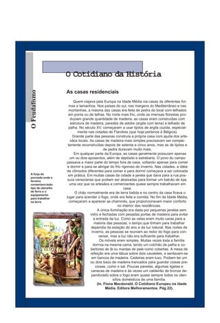 O Cotidiano da História
O Feudalismo




                    As casas residenciais
                         Quem viajava pela Europa na Idade Média via casas de diferentes for-
                      mas e tamanhos. Nos países do sul, nas margens do Mediterrâneo e nas
                      montanhas, a maioria das casas era feita de pedra do local com telhados
                     em ponta ou de telhas. No norte mais frio, onde as imensas florestas pro-
                       duziam grande quantidade de madeira, as casas eram construídas com
                       estrutura de madeira, paredes de adobe (argila com lama) e telhado de
                      palha. No século XV, começaram a usar tijolos de argila cozida, especial-
                            mente nas cidades de Flandres (que hoje pertence à Bélgica).
                        Grande parte das pessoas construía a própria casa com ajuda dos arte-
                       sãos locais. As casas de madeira mais simples precisavam ser comple-
                     tamente reconstruídas depois de setenta e cinco anos, mas as de tijolos e
                                             de pedra duravam muito mais.
                         Em qualquer parte da Europa, as casas geralmente possuíam apenas
                       um ou dois aposentos, além de depósito e estrebaria. O povo do campo
                    passava a maior parte do tempo fora de casa, voltando apenas para comer
                     e dormir e para se abrigar do frio rigoroso do inverno. Nas cidades, a idéia
                    de cômodos diferentes para comer e para dormir começava a ser colocada
A forja do           em prática. Em muitas casas da cidade a janela que dava para a rua pos-
povoado onde o
ferreiro             suía venezianas que podiam ser abaixadas para formar um balcão de loja,
consertava todo       uma vez que os artesãos e comerciantes quase sempre trabalhavam em
tipo de utensílio                                         casa.
de ferro e o              O chão normalmente era de terra batida e no centro da casa ficava o
equipamento
para trabalhar      lugar para acender o fogo, onde era feita a comida. No fim da Idade Média,
na terra.             começaram a aparecer as chaminés, que proporcionavam maior conforto
                                                      no interior das residências.
                                        A única iluminação era dada por pequenas janelas sem
                                    vidro e fechadas com pesadas portas de madeira para evitar
                                      a entrada da luz. Como as velas eram muito caras para a
                                       maioria das pessoas, o tempo que tinham para trabalhar
                                     dependia da estação do ano e da luz natural. Nas noites de
                                     inverno, as pessoas se reuniam ao redor do fogo para con-
                                         versar, mas a luz não era suficiente para trabalhar.
                                          Os móveis eram simples. Muitas vezes toda a família
                                      dormia na mesma cama, tendo um colchão de palha e co-
                                    bertores de lã ou mantas de pele como cobertas. A mesa de
                                    refeição era uma tábua sobre dois cavaletes, e sentavam-se
                                     em bancos de madeira. Cadeiras eram luxo. Podiam ter um
                                    ou dois baús de madeira trancados para guardar coisas pre-
                                       ciosas, como o sal. Poucas panelas, algumas tigelas e
                                     canecas de madeira e às vezes um caldeirão de bronze de-
                                     pendurado sobre o fogo eram quase sempre todos os uten-
                                                  sílios domésticos de uma família.
                                        (In. Fiona Macdonald. O Cotidiano Europeu na Idade
                                              Média. Editora Melhoramentos. Pág 22).
 