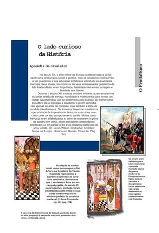O lado curioso
                 da História




                                                                                                 O Feudalismo
         Aprendiz de cavaleiro

                   No século XII, a elite militar da Europa ocidental estava se tor-
         nando uma aristocracia social e política, mas os cavaleiros continuavam
            a ser guerreiros e sua educação enfatizava sobretudo as qualidades
         marciais. Seus ideais, tais como os de seus antepassados guerreiros da
           Alta Idade Média, eram força física, habilidade nas armas, coragem e
                                     lealdade aos líderes.
                 Durante o século XII, a essas virtudes militares acrescentaram-se
           as idéias cristãs de serviço, humildade e misericórdia para formar um
           código cavalheiresco que se disseminou pela Europa. Do treino como
           escudeiro até a elevação a cavaleiro, o jovem aprendia
          não apenas as artes do combate, mas também a ética de
         conduta cavalheiresca. Os torneiros davam ao cavaleiro a
           oportunidade de impressionar tanto por suas artes mar-
           ciais como por seu comportamento cortês. Muitos cava-
         lheiros já eram alfabetizados e, além de exaltarem a glória
             da batalha em verso, esses trovadores aristocráticos
         deleitavam-se em cantar a dor e os prazeres platônicos do
             amor cortês. (In. Given-Wilson, Cristopher. A Ordem
            feudal na Europa. História em Revista. Time-Life. Pág.
                                       24).




                                                                                       Os jovens eram
                                                                                       treinados para
                                                                                       lutar e manobrar
                                    A coleção de contos                                a unidade
                        tendo como personagem o Rei                                    montada básica
                         Artur e os Cavaleiro da Távola                                de guerra
                             Rwdonda representou a                                     medieval da
                          suprema expressão da cava-                                   Europa ocidental.
                           laria romântica. Acredita-se                                Esses corpos
                         que o verdadeiro Artur era um                                 cerrados e
                                                                                       disciplinados
                         campeão galês, do século VI;                                  foram essenciais
                        suas façanhas, contudo, foram                                  nas cargas
                        embelezadas pela lenda e a sua                                 devastadoras
                             corte transformou-se no                                   empregadas
                         símbolo perfeito da cavalaria                                 posteriormente
                         medieval. (I. Anne Fremantle.                                 nas Cruzadas.
                                  op. cit. pág. 114)



A gravura da direita mostra Sir Galaad ajoelhado diante
do altar, enquanto à esquerda o rei Artur portando a sua
coroa, contempla a cena.
 