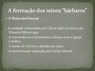 - A unidade comandada por Clóvis (481) e o início da
Dinastia Merovíngia
- A conversão ao cristianismo e aliança com a Igreja
Católica
- A morte de Clóvis e a divisão do reino
- A centralização realizada por Carlos Martel
 