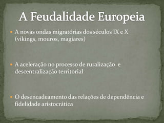  A novas ondas migratórias dos séculos IX e X
(vikings, mouros, magiares)
 A aceleração no processo de ruralização e
descentralização territorial
 O desencadeamento das relações de dependência e
fidelidade aristocrática
 