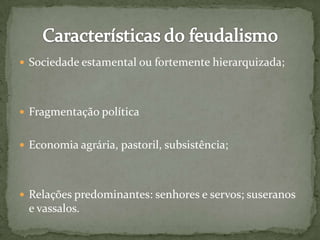  Sociedade estamental ou fortemente hierarquizada;
 Fragmentação política
 Economia agrária, pastoril, subsistência;
 Relações predominantes: senhores e servos; suseranos
e vassalos.
 