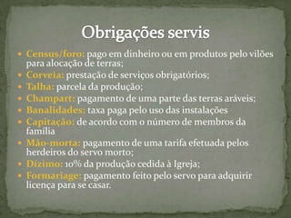  Census/foro: pago em dinheiro ou em produtos pelo vilões
para alocação de terras;
 Corveia: prestação de serviços obrigatórios;
 Talha: parcela da produção;
 Champart: pagamento de uma parte das terras aráveis;
 Banalidades: taxa paga pelo uso das instalações
 Capitação: de acordo com o número de membros da
família
 Mão-morta: pagamento de uma tarifa efetuada pelos
herdeiros do servo morto;
 Dízimo: 10% da produção cedida à Igreja;
 Formariage: pagamento feito pelo servo para adquirir
licença para se casar.
 