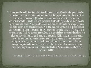 “Homem de ofício, intelectual tem consciência da profissão
que tem de assumir. Reconhece a ligação necessária entre
ciência e ensino. Já não pensa que a ciência deve ser
entousorada, antes está persuadido de que deve ser posta
em circulação. As escolas são oficinas donde se exportam
idéias como mercadorias. No trabalho urbano o professor
aproxima, num mesmo movimento produtor, o artesão e o
mercador. (...) A estes artesãos do espírito, empenhados no
desenvolvimento urbano do século XII, nada mais resta
senão organizarem-se no seio do grande movimento
corporativo, coroado pelo movimento comunal. Estas
corporações de mestres e estudantes serão, no sentido
estrito da palavra, as universidades. Será essa a obra do
século XIII”.
LE GOFF, Jacques. Os intelectuais da Idade Média. Lisboa: Editorial Estúdios Cor. P.69-70.
 