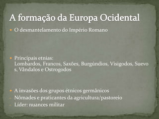  O desmantelamento do Império Romano
 Principais etnias:
Lombardos, Francos, Saxões, Burgúndios, Visigodos, Suevo
s, Vândalos e Ostrogodos
 A invasões dos grupos étnicos germânicos
- Nômades e praticantes da agricultura/pastoreio
- Líder: nuances militar
 