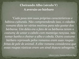 Cheirando Alho (século V)
A aversão ao bárbaro
“Cada povo tem suas próprias características e
hábitos culturais. Não compreendendo isso, o cidadão
romano dizia ter vários motivos para não gostar dos
bárbaros. Um deles era o fato de os bárbaros terem o
costumç de untar o cabelo com manteiga rançosa, não
tomar banho e cheirar a alho e cebola. Outro costume
bárbaro reprovado pelos romanos eram suas roupas
feitas de pele de animal. A elite romana considerava que
essas roupas rústicas eram um sinal depura selvageria.”
Gilberto Cotrin, História e Reflexão. Pag 11
 