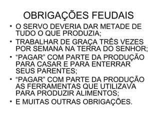 OBRIGAÇÕES FEUDAIS
• O SERVO DEVERIA DAR METADE DE
TUDO O QUE PRODUZIA;
• TRABALHAR DE GRAÇA TRÊS VEZES
POR SEMANA NA TERRA DO SENHOR;
• “PAGAR” COM PARTE DA PRODUÇÃO
PARA CASAR E PARA ENTERRAR
SEUS PARENTES;
• “PAGAR” COM PARTE DA PRODUÇÃO
AS FERRAMENTAS QUE UTILIZAVA
PARA PRODUZIR ALIMENTOS;
• E MUITAS OUTRAS OBRIGAÇÕES.
 