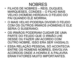 NOBRES
• FILHOS DE NOBRES – REIS, DUQUES,
MARQUESES, CONDES – O FILHO MAIS
VELHO (HOMEM) HERDAVA O FEUDO DO
PAI QUANDO ELE MORRIA;
• O MAIS VELHO PODERIA DIVIDIR O FEUDO
COM OS OUTROS IRMÃOS (HOMENS) E ELE
SERIA O SUSERANO;
• OS IRMÃOS PODERIAM CUIDAR DE UMA
PARTE DO FEUDO QUE O IRMÃO LHE
DESSE OU FAZER UM ACORDO COM
OUTRO NOBRE, ISSO ERA SER VASSALO;
• ESSA RELAÇÃO PESSOAL SÓ ACONTECIA
ENTRE OS HOMENS NOBRES, ENVOLVIA
ACORDOS ONDE A HONRA E A PALAVRA
ERAM FATORES MUITO IMPORTANTES.
 
