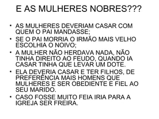 E AS MULHERES NOBRES???
• AS MULHERES DEVERIAM CASAR COM
QUEM O PAI MANDASSE;
• SE O PAI MORRIA O IRMÃO MAIS VELHO
ESCOLHIA O NOIVO;
• A MULHER NÃO HERDAVA NADA, NÃO
TINHA DIREITO AO FEUDO, QUANDO IA
CASAR TINHA QUE LEVAR UM DOTE.
• ELA DEVERIA CASAR E TER FILHOS, DE
PREFERÊNCIA MAIS HOMENS QUE
MULHERES E SER OBEDIENTE E FIEL AO
SEU MARIDO.
• CASO FOSSE MUITO FEIA IRIA PARA A
IGREJA SER FREIRA.
 