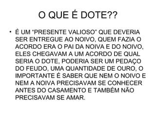 O QUE É DOTE??
• É UM “PRESENTE VALIOSO” QUE DEVERIA
SER ENTREGUE AO NOIVO, QUEM FAZIA O
ACORDO ERA O PAI DA NOIVA E DO NOIVO,
ELES CHEGAVAM A UM ACORDO DE QUAL
SERIA O DOTE, PODERIA SER UM PEDAÇO
DO FEUDO, UMA QUANTIDADE DE OURO, O
IMPORTANTE É SABER QUE NEM O NOIVO E
NEM A NOIVA PRECISAVAM SE CONHECER
ANTES DO CASAMENTO E TAMBÉM NÃO
PRECISAVAM SE AMAR.
 