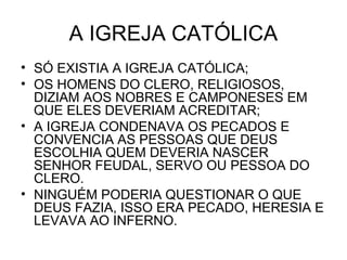 A IGREJA CATÓLICA
• SÓ EXISTIA A IGREJA CATÓLICA;
• OS HOMENS DO CLERO, RELIGIOSOS,
DIZIAM AOS NOBRES E CAMPONESES EM
QUE ELES DEVERIAM ACREDITAR;
• A IGREJA CONDENAVA OS PECADOS E
CONVENCIA AS PESSOAS QUE DEUS
ESCOLHIA QUEM DEVERIA NASCER
SENHOR FEUDAL, SERVO OU PESSOA DO
CLERO.
• NINGUÉM PODERIA QUESTIONAR O QUE
DEUS FAZIA, ISSO ERA PECADO, HERESIA E
LEVAVA AO INFERNO.
 