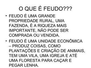O QUE É FEUDO???
• FEUDO É UMA GRANDE
PROPRIEDADE RURAL, UMA
FAZENDA, È A RIQUEZA MAIS
IMPORTANTE, NÃO PODE SER
COMPRADA OU VENDIDA.
• FEUDO É UMA UNIDADE ECONÔMICA
– PRODUZ COISAS, COMO
PLANTAÇÕES E CRIAÇÃO DE ANIMAIS,
TEM UMA VILA, UMA IGREJA E ATÉ
UMA FLORESTA PARA CAÇAR E
PEGAR LENHA.
 