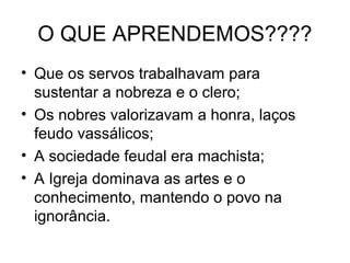 O QUE APRENDEMOS????
• Que os servos trabalhavam para
sustentar a nobreza e o clero;
• Os nobres valorizavam a honra, laços
feudo vassálicos;
• A sociedade feudal era machista;
• A Igreja dominava as artes e o
conhecimento, mantendo o povo na
ignorância.
 