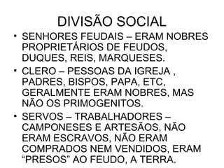 DIVISÃO SOCIAL
• SENHORES FEUDAIS – ERAM NOBRES
PROPRIETÁRIOS DE FEUDOS,
DUQUES, REIS, MARQUESES.
• CLERO – PESSOAS DA IGREJA ,
PADRES, BISPOS, PAPA, ETC,
GERALMENTE ERAM NOBRES, MAS
NÃO OS PRIMOGENITOS.
• SERVOS – TRABALHADORES –
CAMPONESES E ARTESÃOS, NÃO
ERAM ESCRAVOS, NÃO ERAM
COMPRADOS NEM VENDIDOS, ERAM
“PRESOS” AO FEUDO, A TERRA.
 