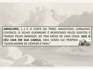 ABRACURIX, […] É O CHEFE DA TRIBO. MAJESTOSO, CORAJOSO,
COLÉRICO, O VELHO GUERREIRO É RESPEITADO PELOS SÚDITOS E
TEMIDO PELOS INIMIGOS. SÓ TEM MEDO DE UMA COISA: QUE O
CÉU CAIA EM SUA CABEÇA, MAS COMO ELE PRÓPRIO AFIRMA:
“QUEM MORRE DE VÉSPERA É PERU.”
 