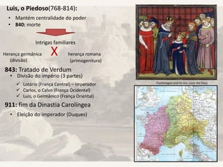 Luis, o Piedoso(768-814):
• Mantém centralidade do poder
• 840: morte
Intrigas familiares
Herança germânica X herança romana
(divisão) (primogenitura)
843: Tratado de Verdum
• Divisão do império (3 partes)
 Lotário (França Central) – imperador
 Carlos, o Calvo (França Ocidental)
 Luis, o Germânico (França Oriental)
911: fim da Dinastia Carolíngea
• Eleição do imperador (Duques)
Charlemagne and his son, Louis the Pious
 