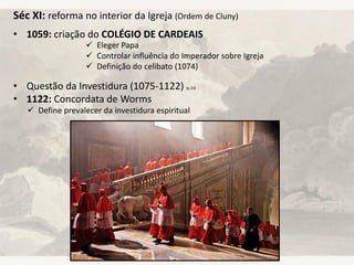 Séc XI: reforma no interior da Igreja (Ordem de Cluny)
• 1059: criação do COLÉGIO DE CARDEAIS
• Questão da Investidura (1075-1122) (p.23)
• 1122: Concordata de Worms
 Eleger Papa
 Controlar influência do Imperador sobre Igreja
 Definição do celibato (1074)
 Define prevalecer da investidura espiritual
 