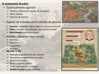 A economia feudal:
• Essencialmente agrícola
• Regime de trabalho servil (divisão de glebas)
• Artesãos (gêneros necessários)
• Século V-XI:
 Corvéia: trabalhar alguns dias no manso senhorial
 Talha: metade da produção para senhor feudal
 Banalidades: pequenas taxas
 Técnica rudimentar (arado de madeira)
 Solos pobres
 Sistema de pousio
 Ferreiro
 Pedreiro
 Carpinteiro
 tecelões
 Redução populacional das cidades
 Pequenos povoamentos murados
 Descentralização
 Particularismo político
 Poder real apenas simbólico
 Senhor Feudal (poder efetivo)
 