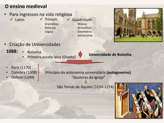 O ensino medieval
• Para ingressos na vida religiosa
• Criação de Universidades
 Latim  Trivium  Quadrivium
- Gramática
- Retórica
- Lógica
- Música
- Aritmética
- Geometria
- astronomia
1088: • Bolonha
• Primeira escola laica (Direito)
Universidade de Bolonha
• Paris (1170)
• Coimbra (1308)
• Oxford (1249)
Princípio da autonomia universitária (autogoverno)
“doutores da Igreja”
São Tomás de Aquino (1224-1274)
 