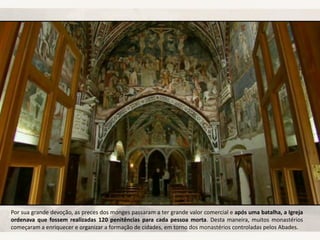 Por sua grande devoção, as preces dos monges passaram a ter grande valor comercial e após uma batalha, a Igreja
ordenava que fossem realizadas 120 penitências para cada pessoa morta. Desta maneira, muitos monastérios
começaram a enriquecer e organizar a formação de cidades, em torno dos monastérios controladas pelos Abades.
 