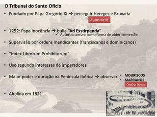 O Tribunal do Santo Ofício
• Fundado por Papa Gregório IX  perseguir Hereges e Bruxaria
• 1252: Papa Inocência  bulla “Ad Exstirpanda”
• Supervisão por ordens mendicantes (franciscanos e dominicanos)
• ”Index Librorum Prohibitorum”
• Uso segundo interesses de imperadores
• Maior poder e duração na Península Ibérica  observar
• Abolida em 1821
 Autoriza tortura como forma de obter conversão
Autos de fé
• MOURISCOS
• MARRANOS
Cristãos Novos
 