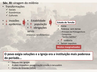 Séc. XI: viragem do milênio
• Transformações
• invasões
• epidemias
 Sociais
 Econômicas
 Culturais
• Estabilidade
• população
• obrigações
servis
(mesmos rendimentos)
Estado de Tensão
• Fome
• Nobreza sem terras
• violência
• Servos expulsos
- Principio da Primogenitura
- Conquistas
- “barões-ladrões”
Muitos marginalizados
O povo exigia soluções e a Igreja era a instituição mais poderosa
do período...
• Saques nas igrejas
• Árabes impediam peregrinação cristão à Jerusalém
• Cisma do Oriente (1054)
 
