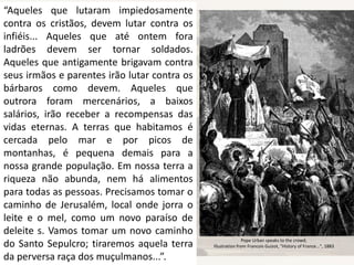 “Aqueles que lutaram impiedosamente
contra os cristãos, devem lutar contra os
infiéis... Aqueles que até ontem fora
ladrões devem ser tornar soldados.
Aqueles que antigamente brigavam contra
seus irmãos e parentes irão lutar contra os
bárbaros como devem. Aqueles que
outrora foram mercenários, a baixos
salários, irão receber a recompensas das
vidas eternas. A terras que habitamos é
cercada pelo mar e por picos de
montanhas, é pequena demais para a
nossa grande população. Em nossa terra a
riqueza não abunda, nem há alimentos
para todas as pessoas. Precisamos tomar o
caminho de Jerusalém, local onde jorra o
leite e o mel, como um novo paraíso de
deleite s. Vamos tomar um novo caminho
do Santo Sepulcro; tiraremos aquela terra
da perversa raça dos muçulmanos...”.
Pope Urban speaks to the crowd,
Illustration from Francois Guizot, "History of France...", 1883
 