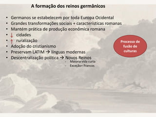 A formação dos reinos germânicos
• Germanos se estabelecem por toda Europa Ocidental
• Grandes transformações sociais + características romanas
• Mantém prática de produção econômica romana
• cidades
• ruralização
• Adoção do cristianismo
• Preservam LATIM  línguas modernas
• Descentralização política  Novos Reinos
- Maioria vida curta
- Exceção= Francos
Processo de
fusão de
culturas
 