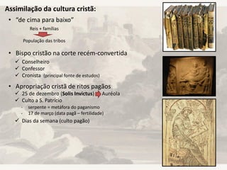Assimilação da cultura cristã:
• “de cima para baixo”
• Bispo cristão na corte recém-convertida
• Apropriação cristã de ritos pagãos
Reis + famílias
População das tribos
 Conselheiro
 Confessor
 Cronista (principal fonte de estudos)
 25 de dezembro (Solis Invictus) Auréola
 Culto a S. Patrício
 Dias da semana (culto pagão)
- serpente = metáfora do paganismo
- 17 de março (data pagã – fertilidade)
 
