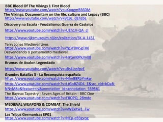 https://www.rijksmuseum.nl/en/collection/SK-A-1451
https://www.youtube.com/watch?v=Yg3YDN5gTX0
Desvendando o pensamento medieval
https://www.youtube.com/watch?v=HYGm0PkJm08
Terry Jones Medieval Lives
http://www.youtube.com/watch?v=uBs4LysfpvE
Brumas de Avalon Legendado
https://www.youtube.com/watch?v=NhnB8RbYmkw
Grandes Batallas 3 - La Reconquista española
https://www.youtube.com/watch?v=UEh1V-QA_cI
Discovery na Escola - Feudalismo: Guerra de Castelos
https://www.youtube.com/watch?v=LtGoBZ4D4_E&src_vid=bDaB-
NNyM8o&feature=iv&annotation_id=annotation_559561
https://www.youtube.com/watch?v=F8OPQ_28mdo
The Bayeux Tapestry - Seven Ages of Britain - BBC One
http://www.youtube.com/watch?v=9C9c_dEhzbE
The Vikings: Documentary on the life, culture and Legacy (BBC)
http://www.youtube.com/watch?v=uXpqgmBS6DM
BBC Blood Of The Vikings 1 First Blood
https://www.youtube.com/watch?v=vWZkitw1_Fw
MEDIEVAL WEAPONS & COMBAT: The Shield
https://www.youtube.com/watch?v=NCp-eB3gvog
Las Tribus Germanicas EP01
 