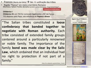 Signet ring of Childeric I,
(457 to 481)
Inscription “CHILDIRICI REGIS”
“The Salian tribes constituted a loose
confederacy that banded together to
negotiate with Roman authority. Each
tribe consisted of extended family groups
centered around a particularly renowned
or noble family. The importance of the
family bond was made clear by the Salic
Law, which ordained that an individual had
no right to protection if not part of a
family.”
(http://en.wikipedia.org/wiki/Salian_Franks)
Record of a judgement by Childebert III
• Francos (Norte da Gália)  Séc. V: unificação das tribos
• Região “franca” em meio a território Romano
O primeiro rei cristão bárbaro
Meroveu: Salian Franks dynasty (também conhecidos como "long-haired kings“)
Childerico I
Childerico III: em 743 foi nomeado legalmente o REI da França
752:deposto pelo Papa, sob influência de Pepino o Breve
 