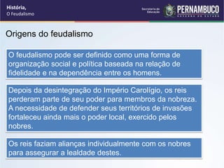 Origens do feudalismo
O feudalismo pode ser definido como uma forma de
organização social e política baseada na relação de
fidelidade e na dependência entre os homens.
Depois da desintegração do Império Carolígio, os reis
perderam parte de seu poder para membros da nobreza.
A necessidade de defender seus territórios de invasões
fortaleceu ainda mais o poder local, exercido pelos
nobres.
Os reis faziam alianças individualmente com os nobres
para assegurar a lealdade destes.
História,
O Feudalismo
 