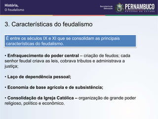 3. Características do feudalismo
• Enfraquecimento do poder central – criação de feudos; cada
senhor feudal criava as leis, cobrava tributos e administrava a
justiça;
• Laço de dependência pessoal;
• Economia de base agrícola e de subsistência;
• Consolidação da Igreja Católica – organização de grande poder
religioso, político e econômico.
É entre os séculos IX e XI que se consolidam as principais
características do feudalismo.
História,
O Feudalismo
 