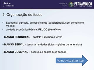 4. Organização do feudo
• Economia: agrícola, autossuficiente (subsistência), sem comércio e
moeda;
• unidade econômica básica: FEUDO (benefício).
–MANSO SENHORIAL – castelo + melhores terras.
–MANSO SERVIL – terras arrendadas (lotes = glebas ou tenências).
–MANSO COMUNAL – bosques e pastos (uso comum)
Vamos visualizar isso
História,
O Feudalismo
 
