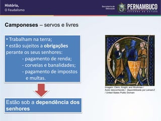 • Trabalham na terra;
• estão sujeitos a obrigações
perante os seus senhores:
- pagamento de renda;
- corveias e banalidades;
- pagamento de impostos
e multas.
Estão sob a dependência dos
senhores
Camponeses – servos e livres
História,
O Feudalismo
Imagem: Cleric, Knight, and Workman /
Autor desconhecido / disponibilizada por Leinad-Z
/ United States Public Domain
 