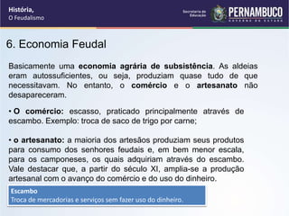 6. Economia Feudal
Basicamente uma economia agrária de subsistência. As aldeias
eram autossuficientes, ou seja, produziam quase tudo de que
necessitavam. No entanto, o comércio e o artesanato não
desapareceram.
• O comércio: escasso, praticado principalmente através de
escambo. Exemplo: troca de saco de trigo por carne;
• o artesanato: a maioria dos artesãos produziam seus produtos
para consumo dos senhores feudais e, em bem menor escala,
para os camponeses, os quais adquiriam através do escambo.
Vale destacar que, a partir do século XI, amplia-se a produção
artesanal com o avanço do comércio e do uso do dinheiro.
Escambo
Troca de mercadorias e serviços sem fazer uso do dinheiro.
História,
O Feudalismo
 
