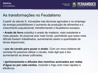 As transformações no Feudalismo
A partir do século X, inovações nas técnicas agrícolas e no emprego
da energia possibilitaram o aumento da produção de alimentos e o
crescimento populacional, transformando o feudalismo europeu.
• Arado de ferro substitui o arado de madeira, mais resistente e
mais pesado, foi possível arar mais fundo, permitindo que solos mais
difíceis fossem trabalhados, aumentando assim a quantidade de
terras disponíveis;
• uso do cavalo para puxar o arado. Com um novo sistema de
correias foi possível utilizar o cavalo, mais ágil que o boi,
aumentando as áreas cultivadas;
• aprimoramento e difusão dos moinhos acionados por rodas
d’água ou por cata-ventos, moendo o trigo com mais rapidez e
eficiência
História,
O Feudalismo
 