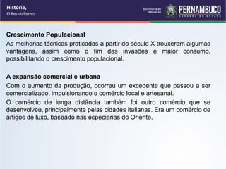 Crescimento Populacional
As melhorias técnicas praticadas a partir do século X trouxeram algumas
vantagens, assim como o fim das invasões e maior consumo,
possibilitando o crescimento populacional.
A expansão comercial e urbana
Com o aumento da produção, ocorreu um excedente que passou a ser
comercializado, impulsionando o comércio local e artesanal.
O comércio de longa distância também foi outro comércio que se
desenvolveu, principalmente pelas cidades italianas. Era um comércio de
artigos de luxo, baseado nas especiarias do Oriente.
História,
O Feudalismo
 