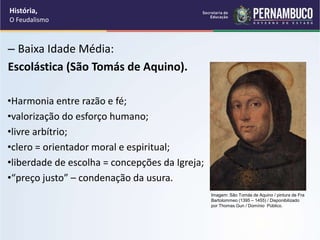 – Baixa Idade Média:
Escolástica (São Tomás de Aquino).
•Harmonia entre razão e fé;
•valorização do esforço humano;
•livre arbítrio;
•clero = orientador moral e espiritual;
•liberdade de escolha = concepções da Igreja;
•“preço justo” – condenação da usura.
História,
O Feudalismo
Imagem: São Tomás de Aquino / pintura de Fra
Bartolommeo (1395 – 1455) / Disponibilizado
por Thomas Gun / Domínio Público.
 